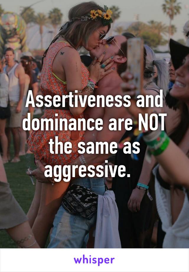 Assertiveness and dominance are NOT the same as aggressive.   