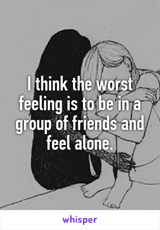 I think the worst feeling is to be in a group of friends and feel alone.