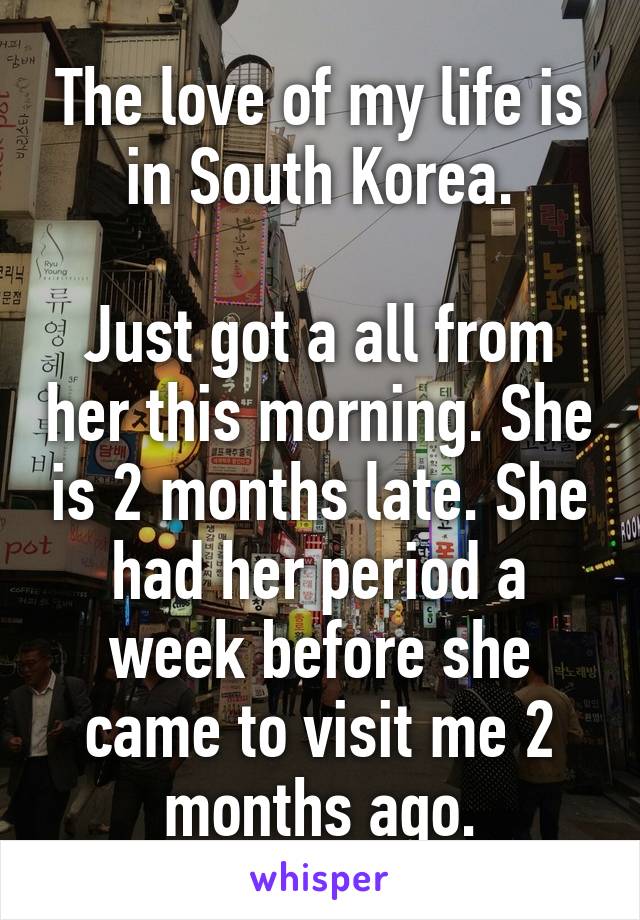 The love of my life is in South Korea.

Just got a all from her this morning. She is 2 months late. She had her period a week before she came to visit me 2 months ago.