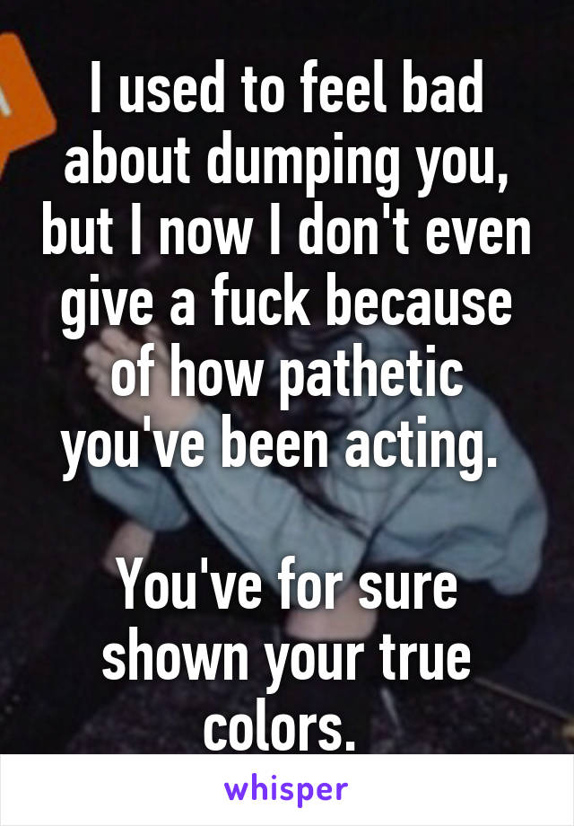 I used to feel bad about dumping you, but I now I don't even give a fuck because of how pathetic you've been acting. 

You've for sure shown your true colors. 