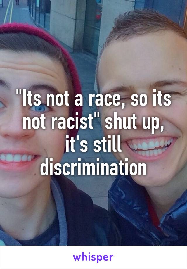 "Its not a race, so its not racist" shut up, it's still discrimination