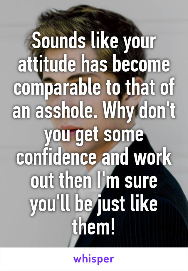 Sounds like your attitude has become comparable to that of an asshole. Why don't you get some confidence and work out then I'm sure you'll be just like them!