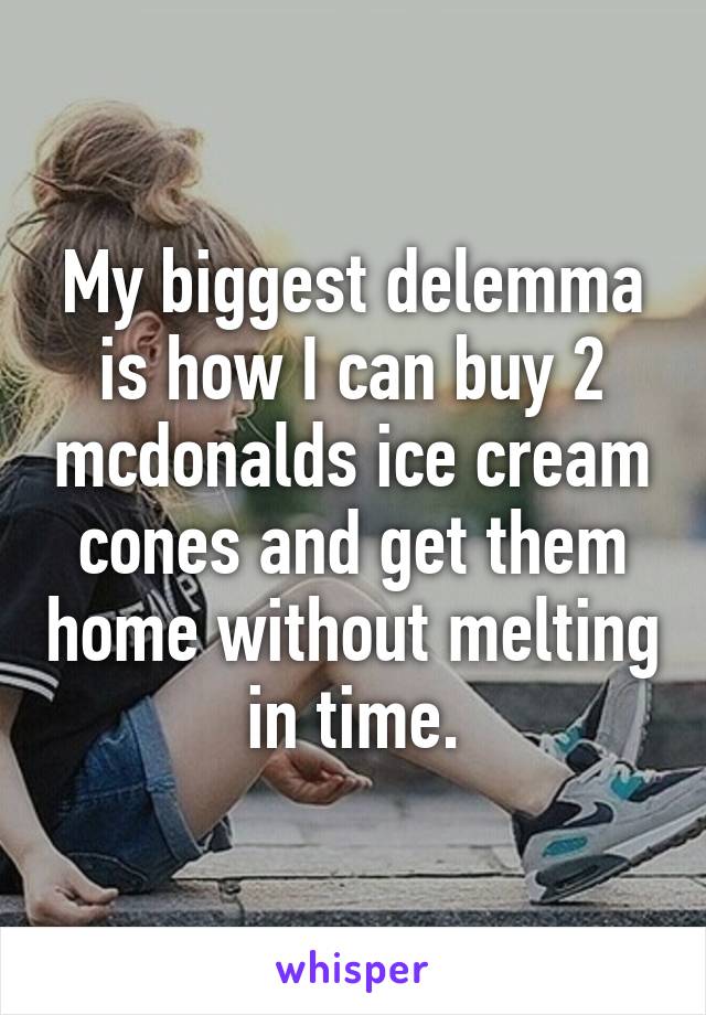 My biggest delemma is how I can buy 2 mcdonalds ice cream cones and get them home without melting in time.