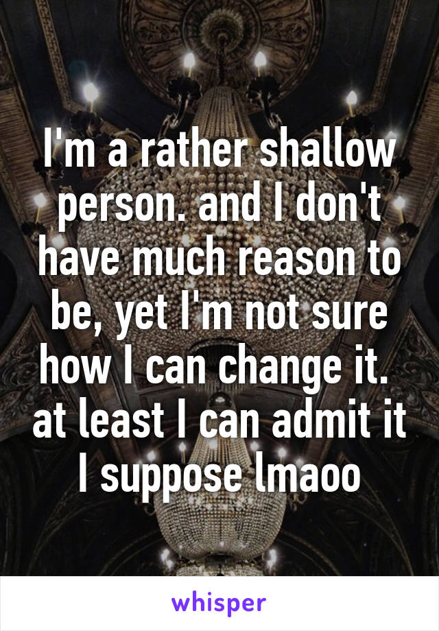 I'm a rather shallow person. and I don't have much reason to be, yet I'm not sure how I can change it.  at least I can admit it I suppose lmaoo