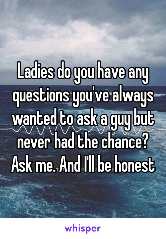 Ladies do you have any questions you've always wanted to ask a guy but never had the chance?
Ask me. And I'll be honest