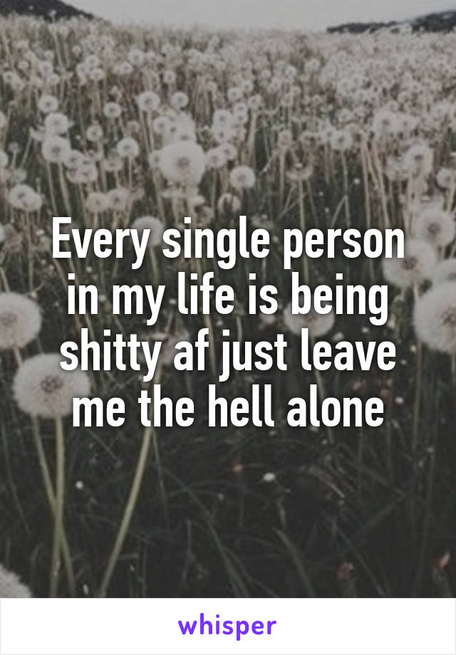 Every single person in my life is being shitty af just leave me the hell alone