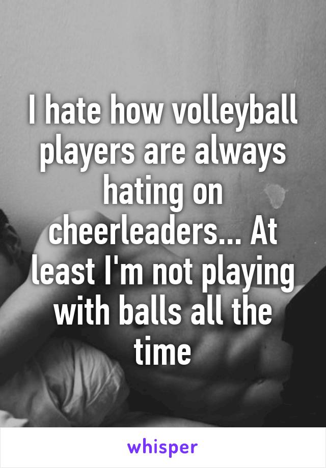 I hate how volleyball players are always hating on cheerleaders... At least I'm not playing with balls all the time