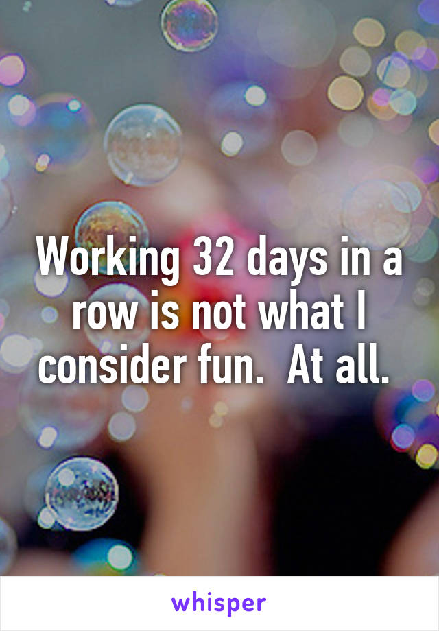 Working 32 days in a row is not what I consider fun.  At all. 