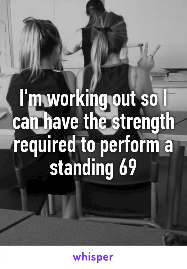 I'm working out so I can have the strength required to perform a standing 69