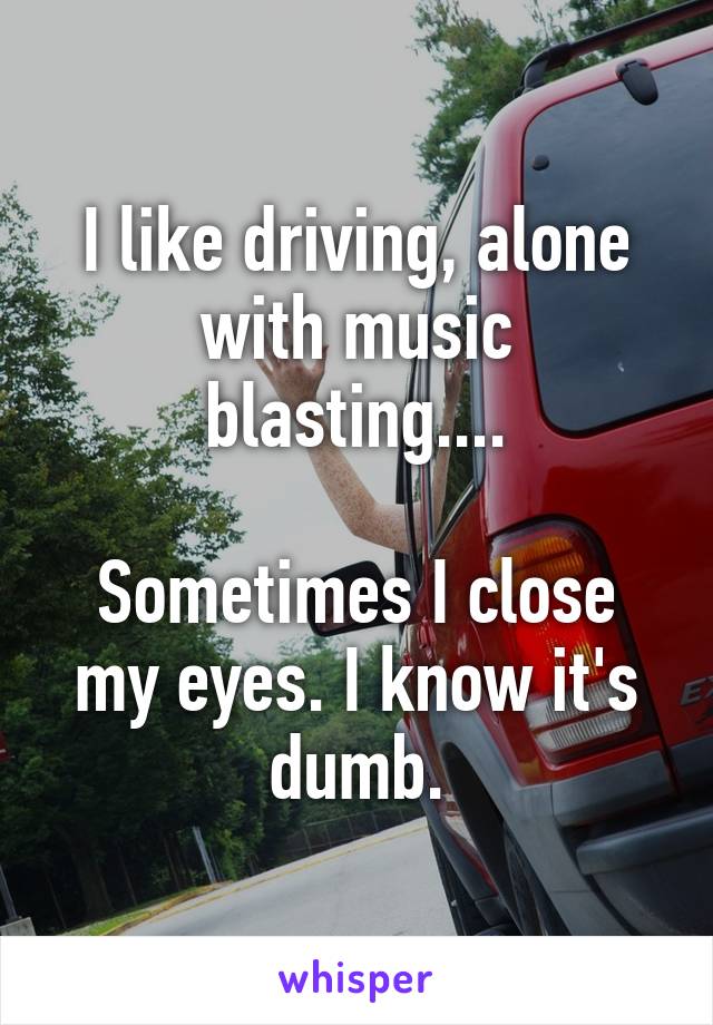 I like driving, alone with music blasting....

Sometimes I close my eyes. I know it's dumb.