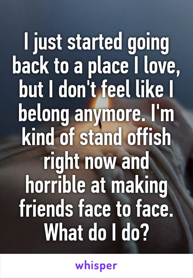 I just started going back to a place I love, but I don't feel like I belong anymore. I'm kind of stand offish right now and horrible at making friends face to face. What do I do?