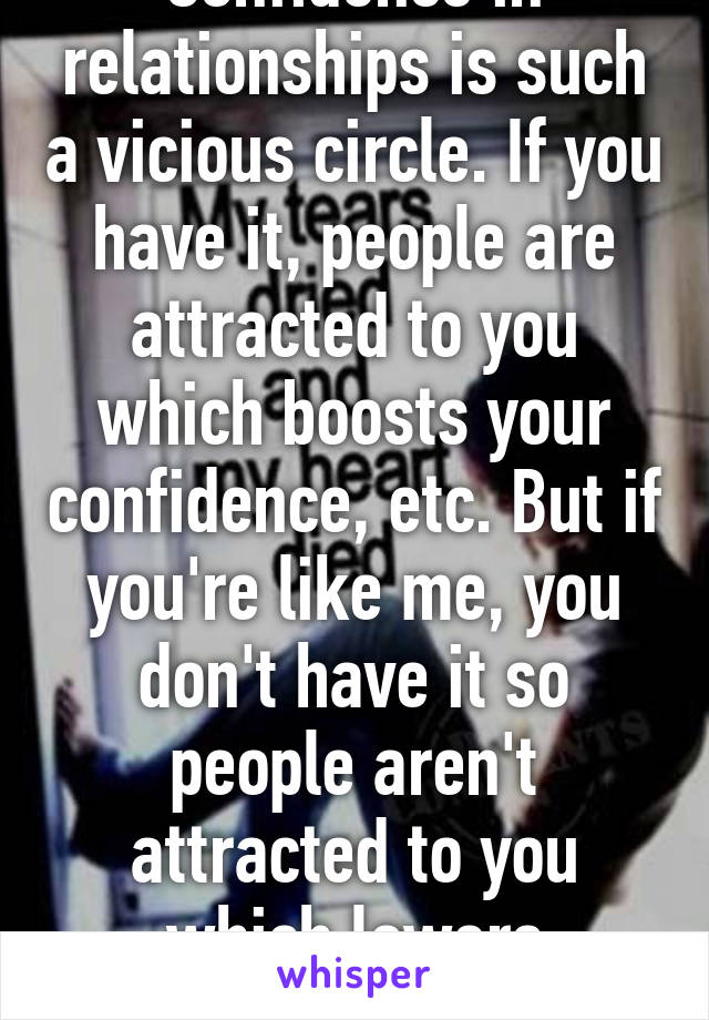 Confidence in relationships is such a vicious circle. If you have it, people are attracted to you which boosts your confidence, etc. But if you're like me, you don't have it so people aren't attracted to you which lowers confidence :(