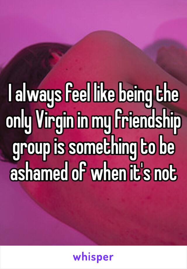 I always feel like being the only Virgin in my friendship group is something to be ashamed of when it's not 