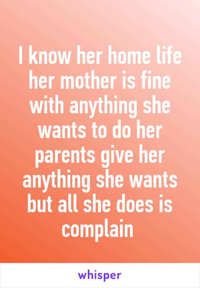 I know her home life her mother is fine with anything she wants to do her parents give her anything she wants but all she does is complain 