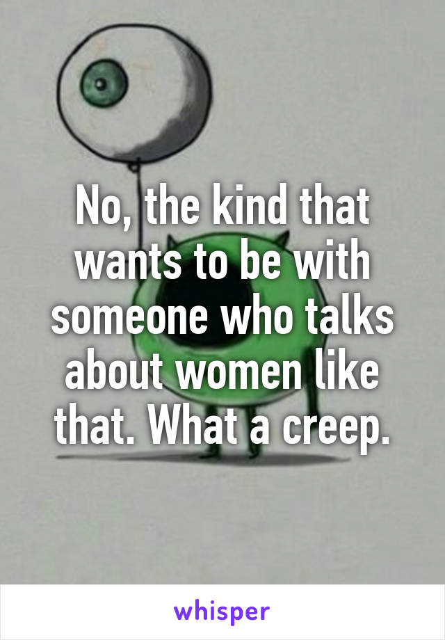 No, the kind that wants to be with someone who talks about women like that. What a creep.