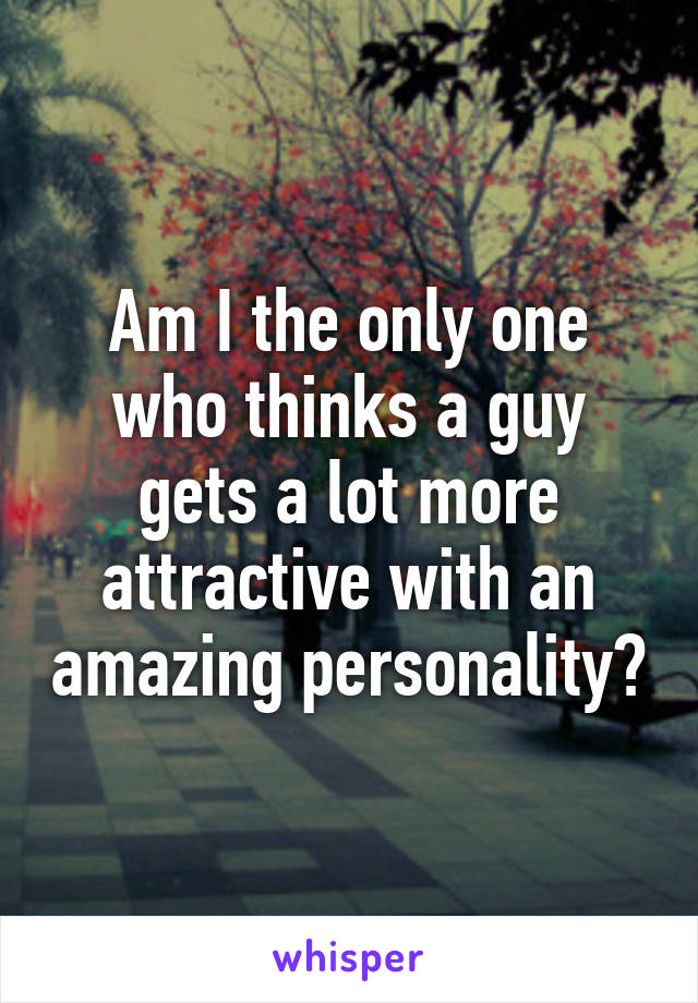 Am I the only one who thinks a guy gets a lot more attractive with an amazing personality?