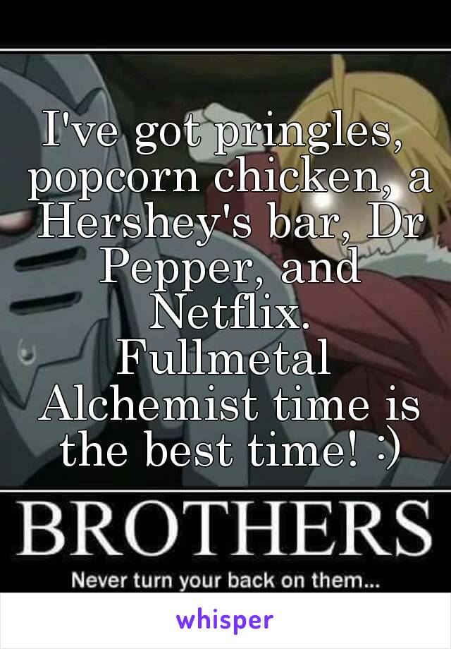 I've got pringles, popcorn chicken, a Hershey's bar, Dr Pepper, and Netflix.
Fullmetal Alchemist time is the best time! :)
