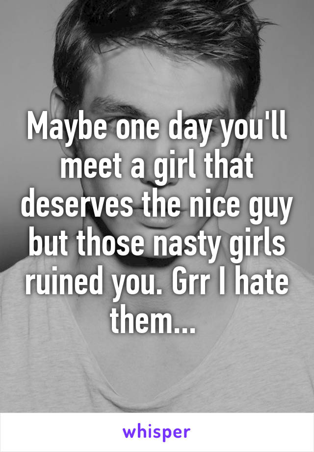 Maybe one day you'll meet a girl that deserves the nice guy but those nasty girls ruined you. Grr I hate them... 