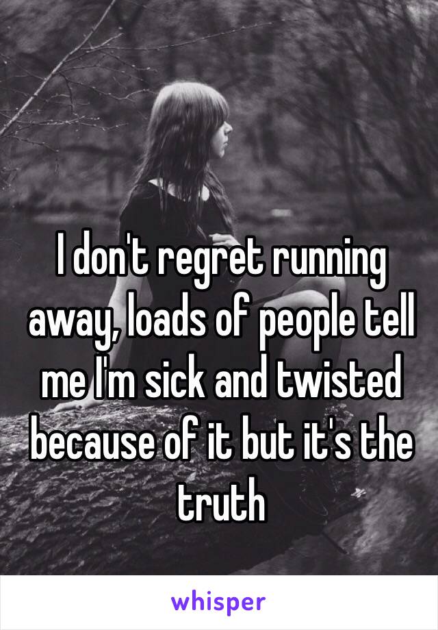 I don't regret running away, loads of people tell me I'm sick and twisted because of it but it's the truth