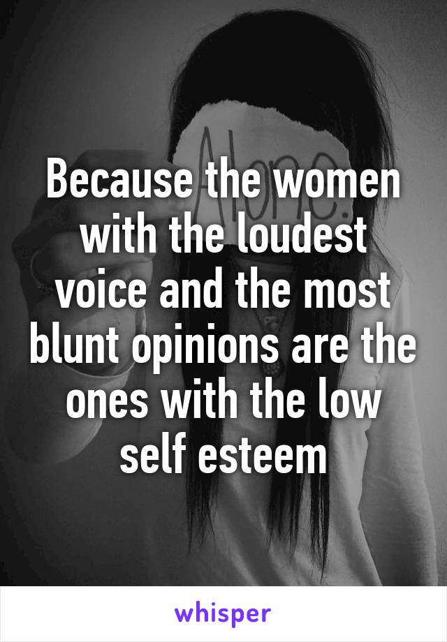 Because the women with the loudest voice and the most blunt opinions are the ones with the low self esteem