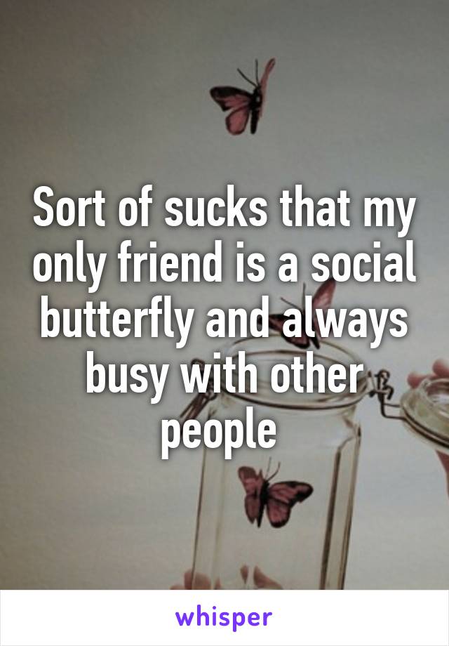 Sort of sucks that my only friend is a social butterfly and always busy with other people 