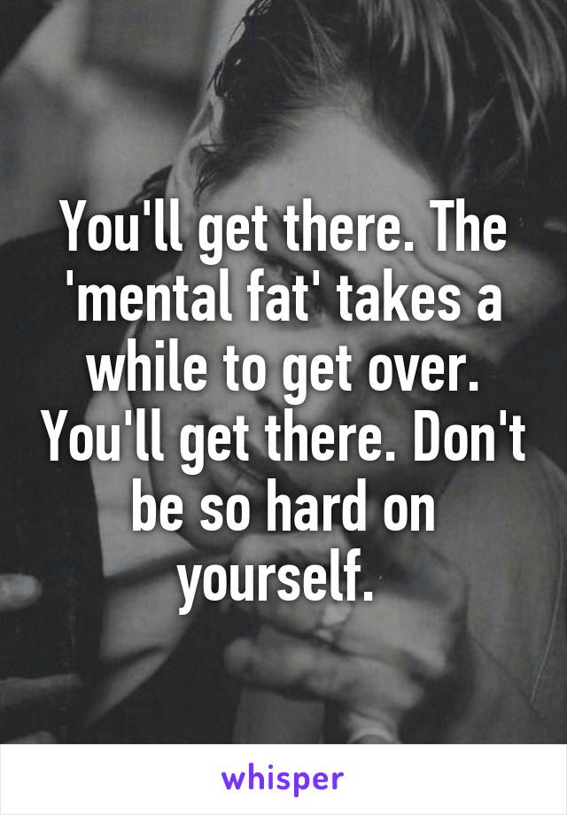 You'll get there. The 'mental fat' takes a while to get over. You'll get there. Don't be so hard on yourself. 