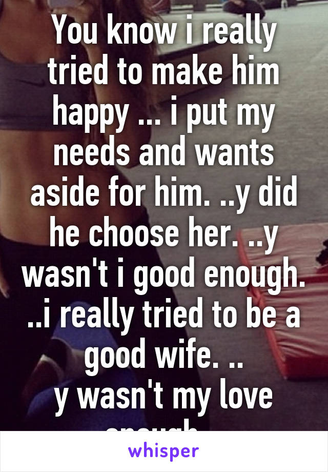 You know i really tried to make him happy ... i put my needs and wants aside for him. ..y did he choose her. ..y wasn't i good enough. ..i really tried to be a good wife. ..
y wasn't my love enough. .