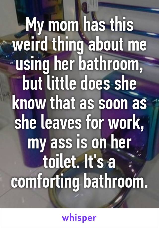 My mom has this weird thing about me using her bathroom, but little does she know that as soon as she leaves for work, my ass is on her toilet. It's a comforting bathroom. 