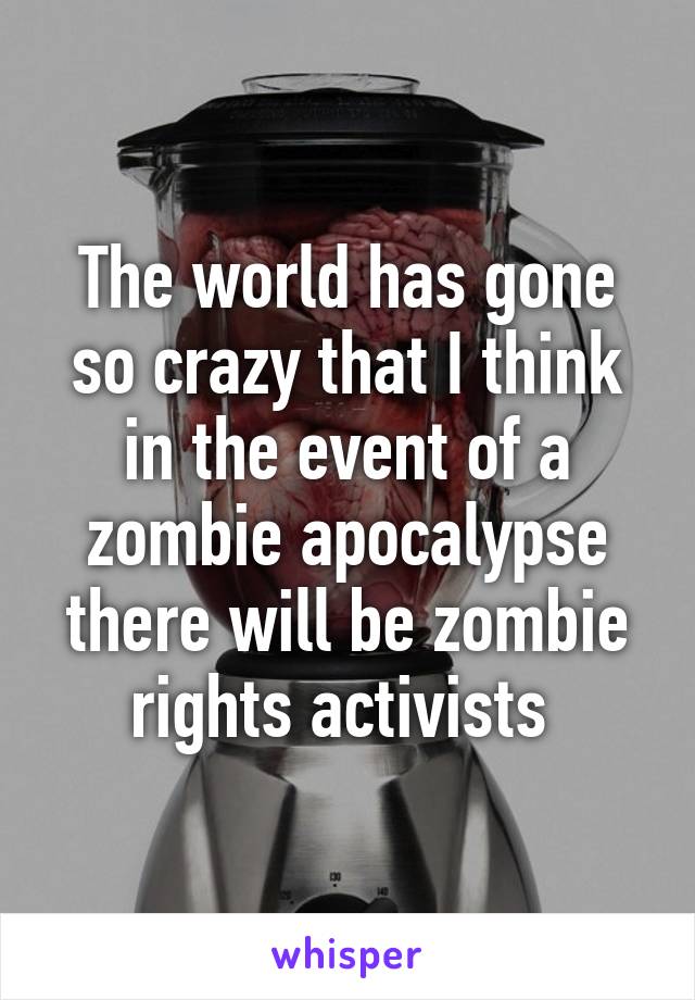 The world has gone so crazy that I think in the event of a zombie apocalypse there will be zombie rights activists 