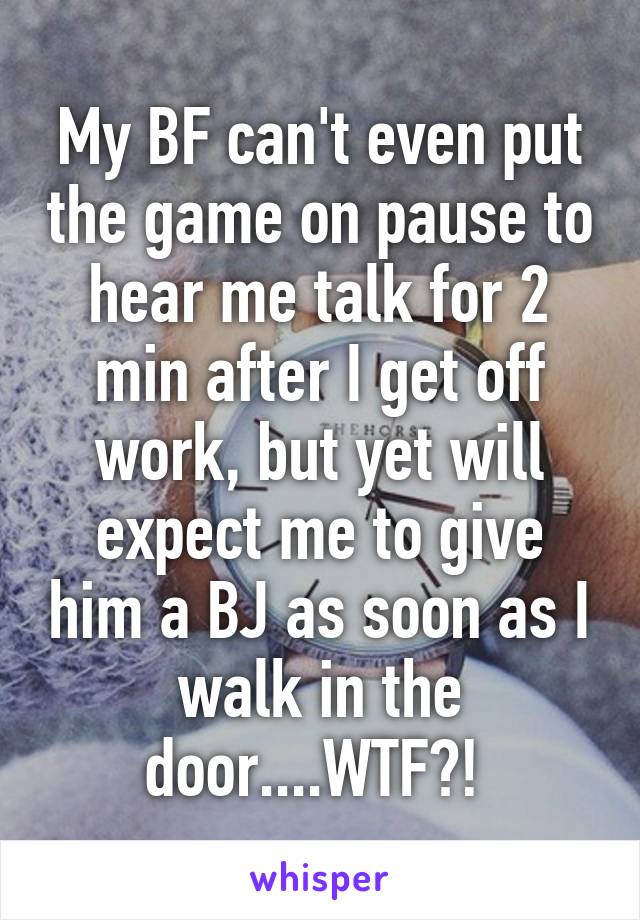 My BF can't even put the game on pause to hear me talk for 2 min after I get off work, but yet will expect me to give him a BJ as soon as I walk in the door....WTF?! 