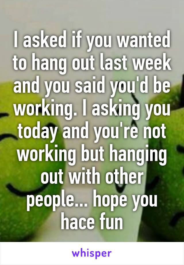 I asked if you wanted to hang out last week and you said you'd be working. I asking you today and you're not working but hanging out with other people... hope you hace fun