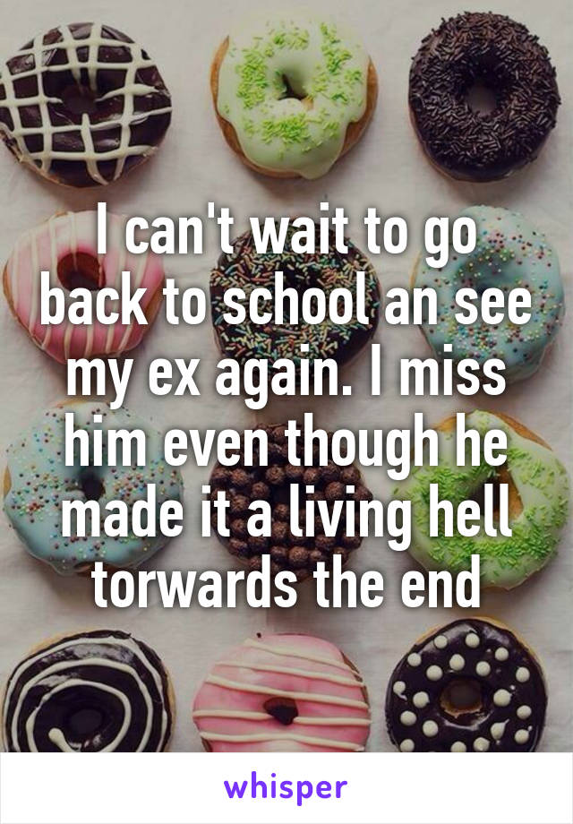 I can't wait to go back to school an see my ex again. I miss him even though he made it a living hell torwards the end