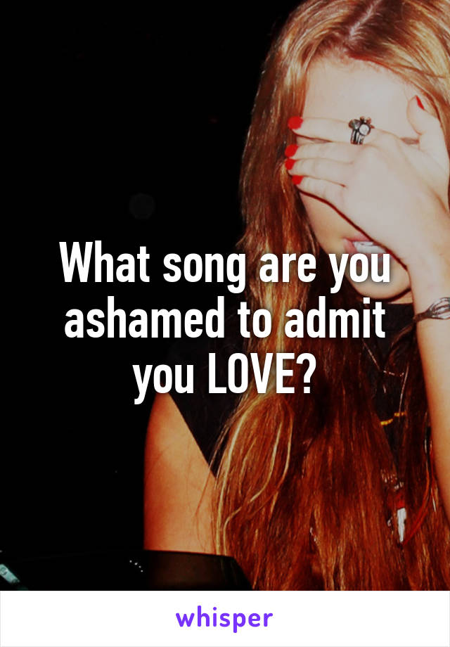 What song are you ashamed to admit you LOVE?