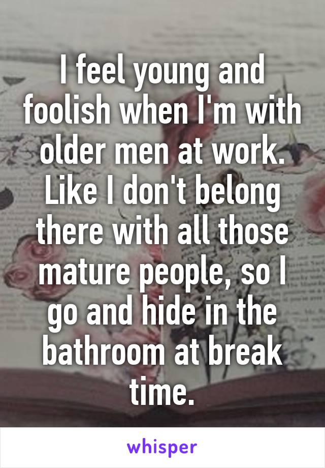 I feel young and foolish when I'm with older men at work. Like I don't belong there with all those mature people, so I go and hide in the bathroom at break time.