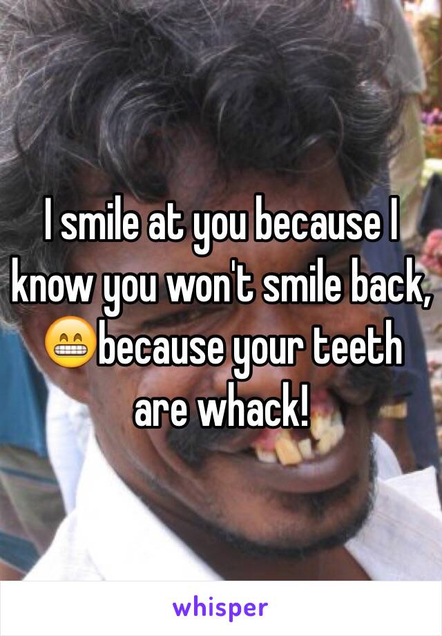 I smile at you because I know you won't smile back, 😁because your teeth are whack! 