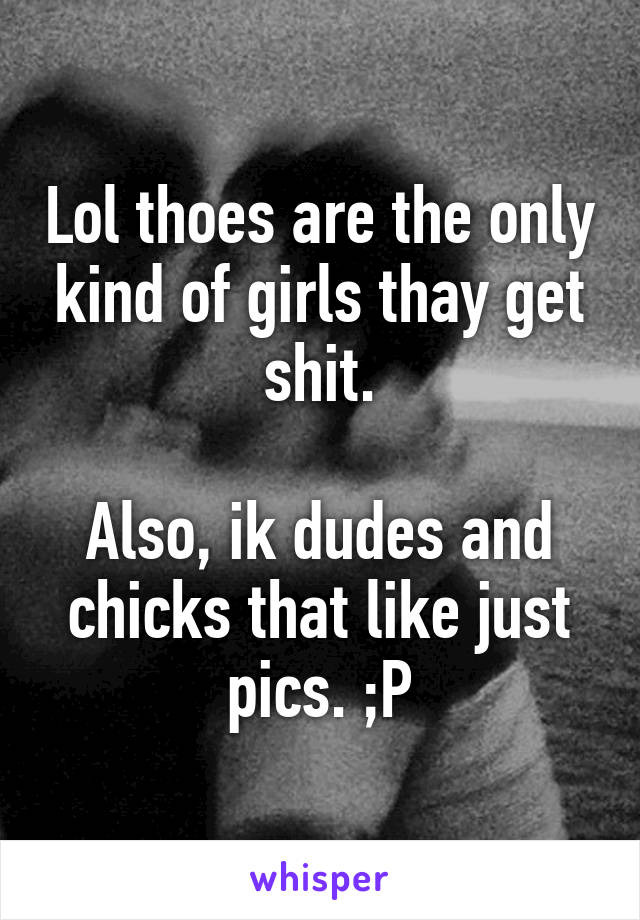 Lol thoes are the only kind of girls thay get shit.

Also, ik dudes and chicks that like just pics. ;P