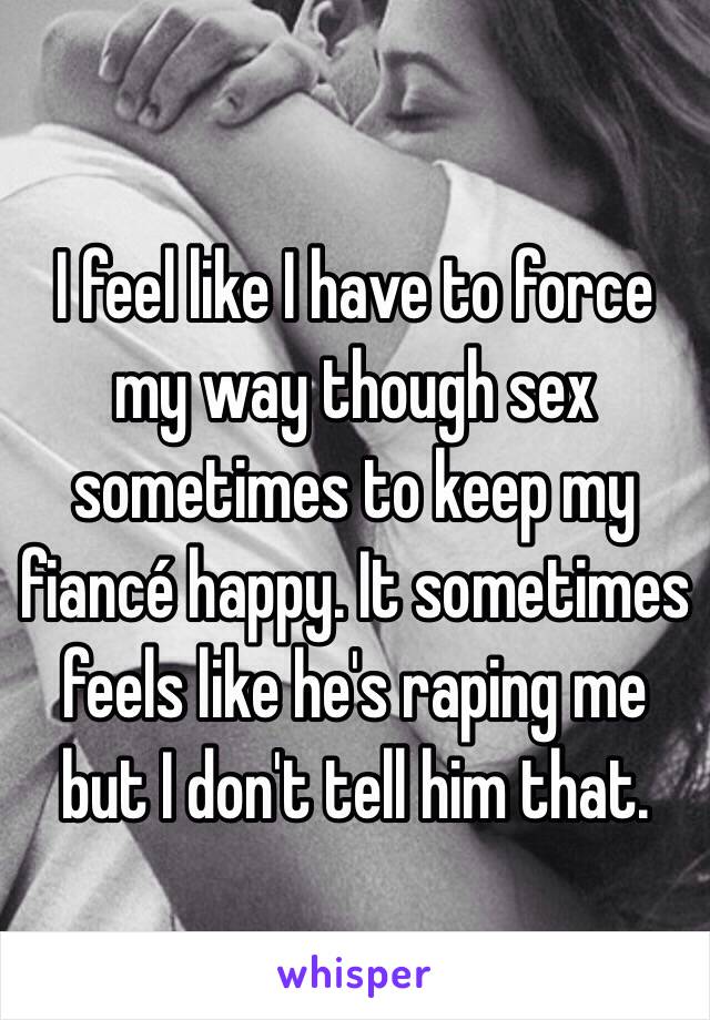 I feel like I have to force my way though sex sometimes to keep my fiancé happy. It sometimes feels like he's raping me but I don't tell him that. 