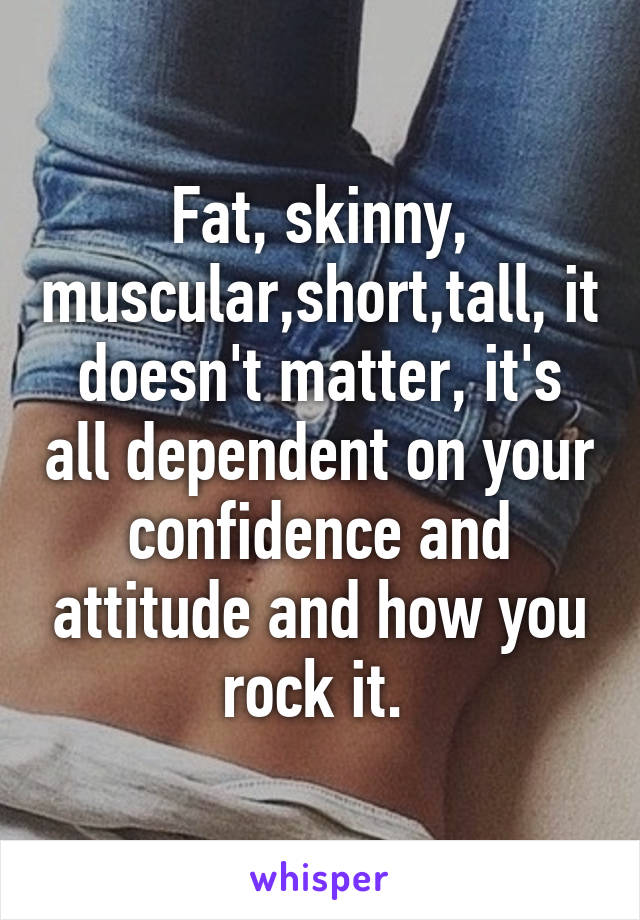 Fat, skinny, muscular,short,tall, it doesn't matter, it's all dependent on your confidence and attitude and how you rock it. 