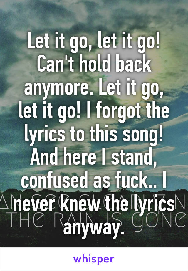 Let it go, let it go! Can't hold back anymore. Let it go, let it go! I forgot the lyrics to this song! And here I stand, confused as fuck.. I never knew the lyrics anyway.