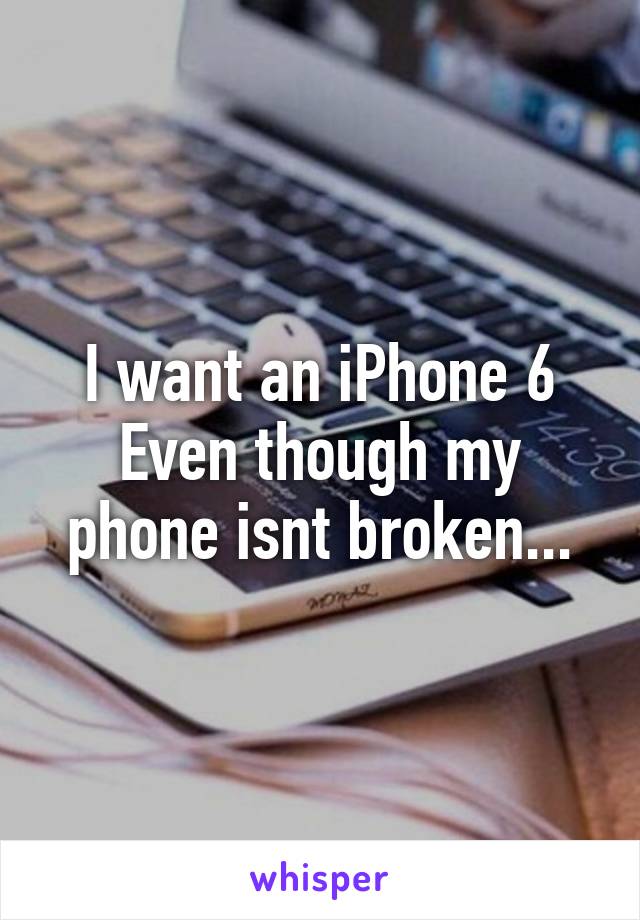 I want an iPhone 6 Even though my phone isnt broken...