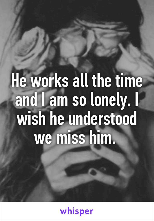 He works all the time and I am so lonely. I wish he understood we miss him. 