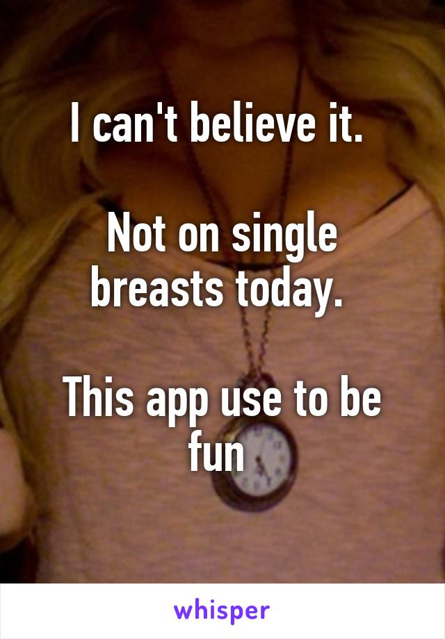 I can't believe it. 

Not on single breasts today. 

This app use to be fun 
