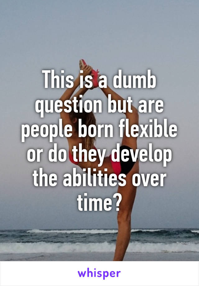 This is a dumb question but are people born flexible or do they develop the abilities over time?