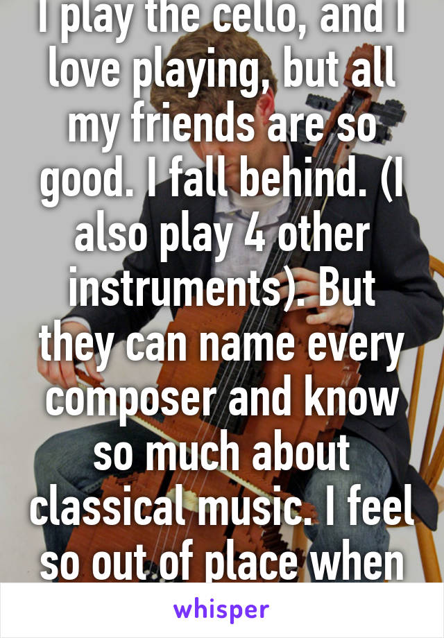 I play the cello, and I love playing, but all my friends are so good. I fall behind. (I also play 4 other instruments). But they can name every composer and know so much about classical music. I feel so out of place when I'm with 'em 