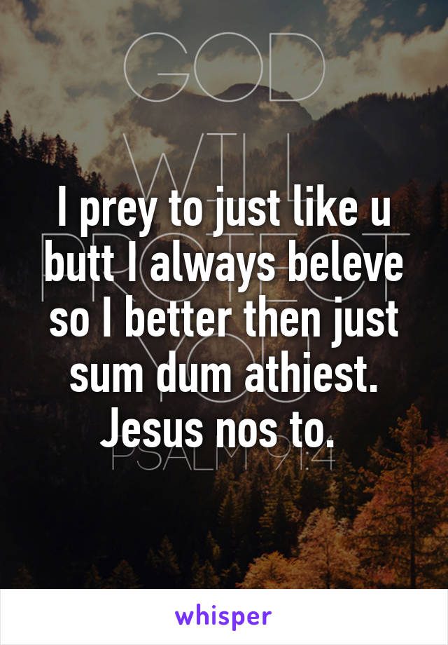 I prey to just like u butt I always beleve so I better then just sum dum athiest. Jesus nos to. 