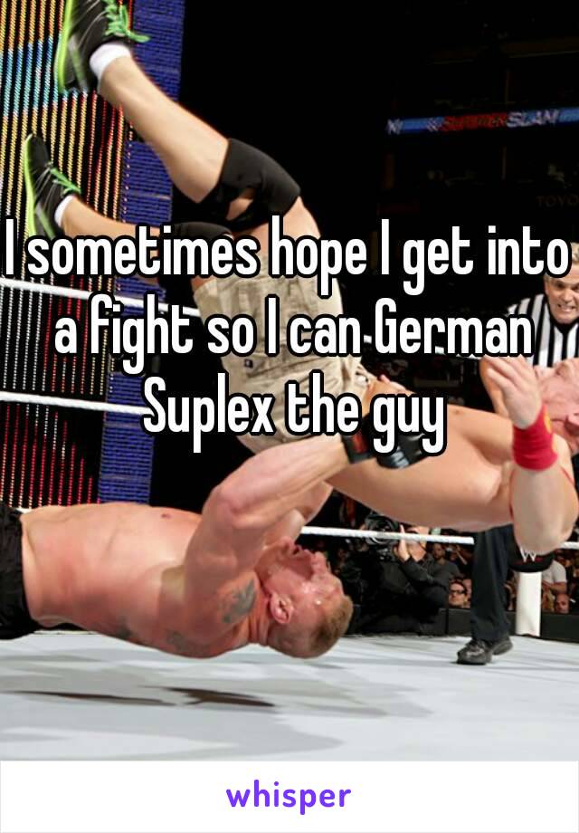 I sometimes hope I get into a fight so I can German Suplex the guy