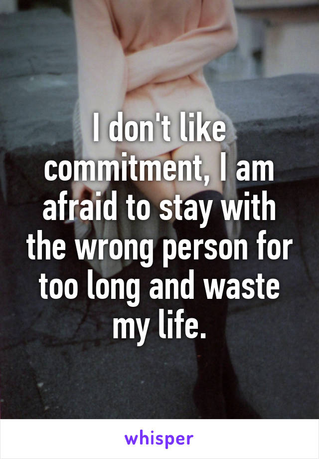 I don't like commitment, I am afraid to stay with the wrong person for too long and waste my life.