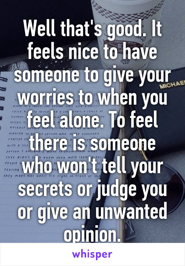 Well that's good. It feels nice to have someone to give your worries to when you feel alone. To feel there is someone who won't tell your secrets or judge you or give an unwanted opinion.