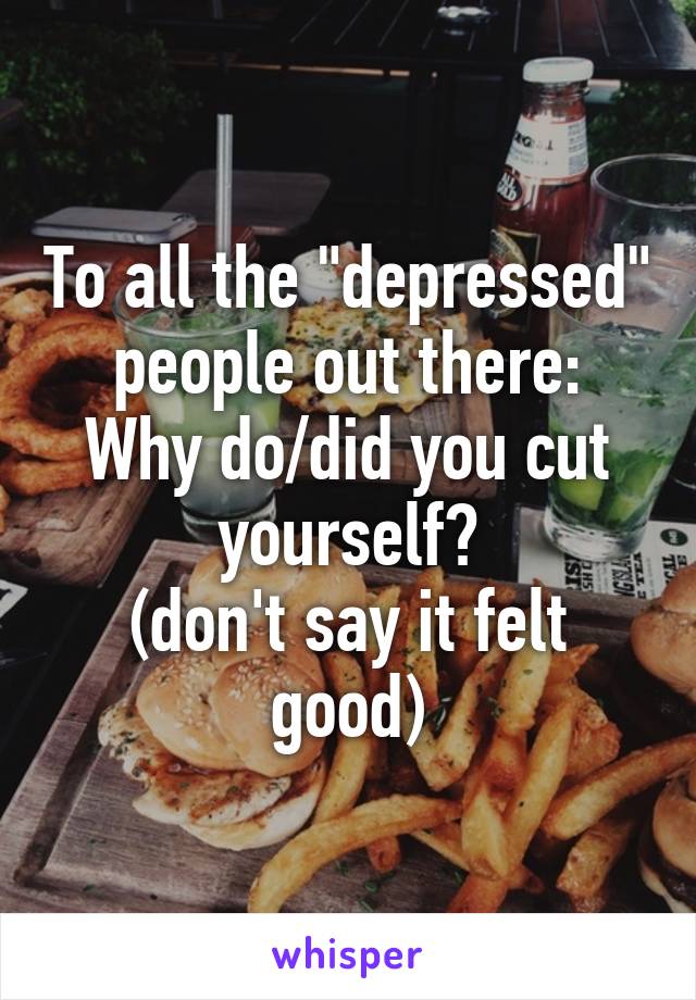 To all the "depressed" people out there:
Why do/did you cut yourself?
(don't say it felt good)