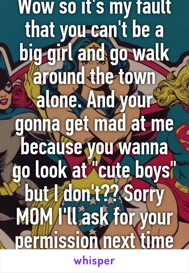 Wow so it's my fault that you can't be a big girl and go walk around the town alone. And your gonna get mad at me because you wanna go look at "cute boys" but I don't?? Sorry MOM I'll ask for your permission next time I want to fall in love!!